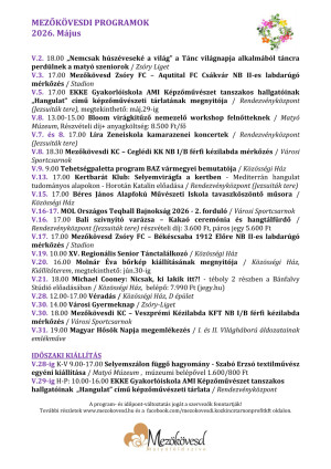 MEZŐKÖVESDI PROGRAMOK 2026. Május     V.2. 18.00 „Nemcsak húszéveseké a világ” a Tánc világnapja alkalmából táncra perdülnek a matyó szeniorok / Zsóry Liget  V.3. 17.00 Mezőkövesd Zsóry FC – Aqutital FC Csákvár NB II-es labdarúgó mérkőzés / Stadion  V.5. 17.00 EKKE Gyakorlóiskola AMI Képzőművészet tanszakos hallgatóinak „Hangulat” című képzőművészeti tárlatának megnyitója / Rendezvényközpont (Jezsuiták tere), megtekinthető: máj.29-ig  V.8. 13.00-15.00 Bloom virágkitűző nemezelő workshop felnőtteknek / Matyó Múzeum, Részvételi díj+ anyagköltség: 8.500 Ft/fő  V.7. és 8. 17.00 Líra Zeneiskola kamarazenei koncertek / Rendezvényközpont (Jezsuiták tere)  V.8. 18.30 Mezőkövesdi KC – Ceglédi KK NB I/B férfi kézilabda mérkőzés / Városi Sportcsarnok     V.9. 9.00 Tehetségpaletta program BAZ vármegyei bemutatója / Közösségi Ház  V.13. 17.00 Kertbarát Klub: Selyemvirágfa a kertben - Mediterrán hangulat tudományos alapokon - Horotán Katalin előadása / Rendezvényközpont (Jezsuiták tere)  V.15. 17.00 Béres János Alapfokú Művészeti Iskola tavaszköszöntő műsora / Közösségi Ház              V.16-17. MOL Országos Teqball Bajnokság 2026 - 2. forduló / Városi Sportcsarnok  V.16. 17.00 Bali szívnyitó varázsa – Kakaó ceremónia és hangtálfürdő / Rendezvényközpont (Jezsuiták tere) részvételi díj: 3.600 Ft, páros jegy 5.600 Ft  V.17. 17.00 Mezőkövesd Zsóry FC – Békéscsaba 1912 Előre NB II-es labdarúgó mérkőzés / Stadion  V.19. 10.00 XV. Regionális Senior Tánctalálkozó / Közösségi Ház  V.20. 16.00 Molnár Éva bőrkép kiállításának megnyitója / Közösségi Ház, Kiállítóterem, megtekinthető: jún.30-ig  V.21. 18.00 Michael Cooney: Nicsak, ki lakik itt?! - téboly 2 részben a Bánfalvy Stúdió előadásában / Közösségi Ház,  belépő: 7.990 Ft (jegy.hu)  V.28. 12.00-17.00 Véradás / Közösségi Ház, D épület  V.30. 14.00 Városi Gyermeknap / Zsóry-Liget  V.30. 18.00 Mezőkövesdi KC – Veszprémi Kézilabda KFT NB I/B férfi kézilabda mérkőzés / Városi Sportcsarnok     V.31. 19.00 Magyar Hősök Napja megemlékezés / I. és II. Világháború áldozatainak emlékműve     IDŐSZAKI KIÁLLÍTÁS  V.28-ig K-V 9.00-17.00 Selyemszálon függő hagyomány - Szabó Erzsó textilművész egyéni kiállítása / Matyó Múzeum ,  múzeumi belépővel 1.600/800 Ft  V.29-ig H-P: 10.00-16.00 EKKE Gyakorlóiskola AMI Képzőművészet tanszakos hallgatóinak  „Hangulat” című képzőművészeti tárlata / Rendezvényközpont  --
