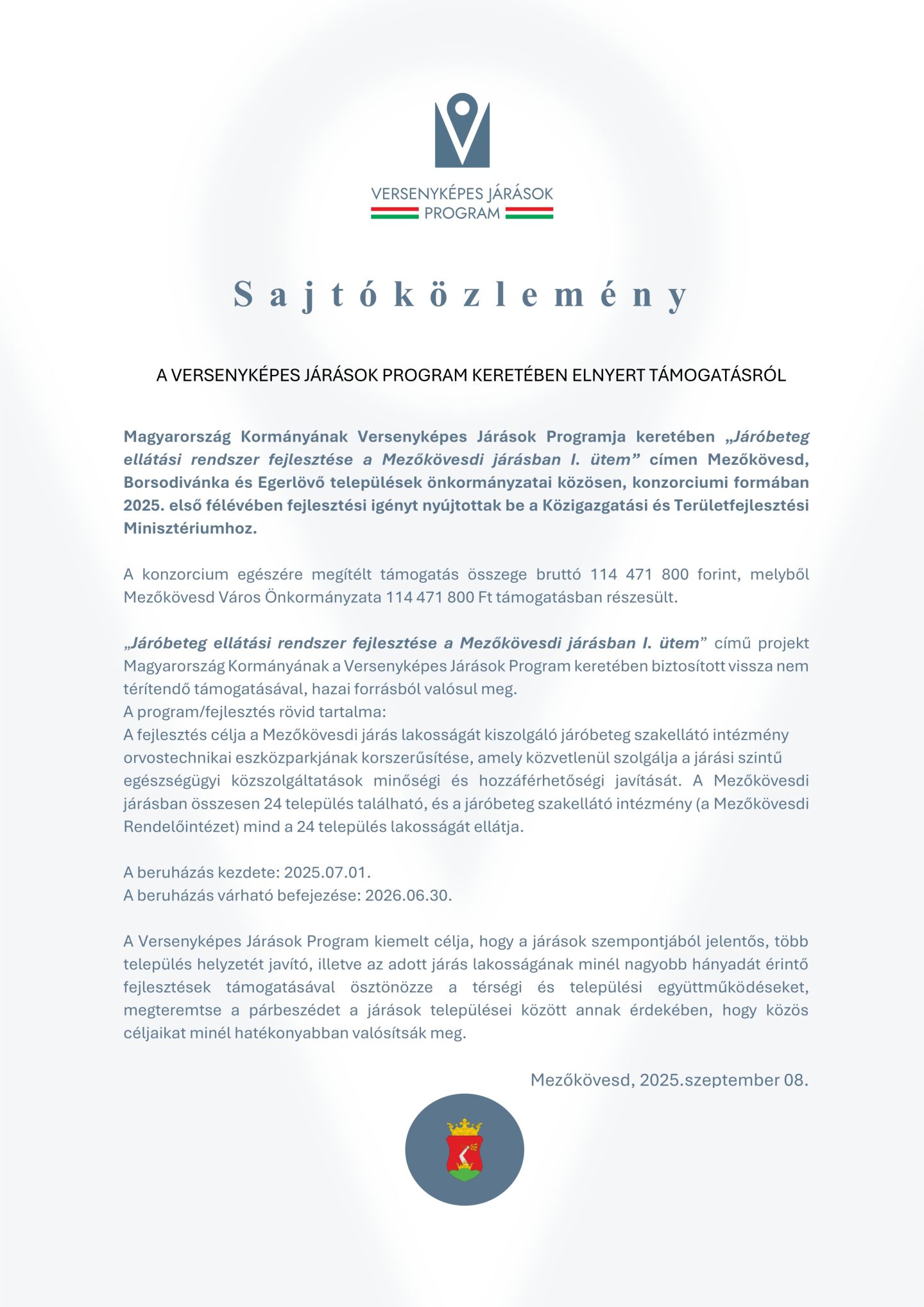 VERSENYKÉPES JÁRÁSOK PROGRAMS a j t ó k ö z l e m é n y A VERSENYKÉPES JÁRÁSOK PROGRAM KERETÉBEN ELNYERT TÁMOGATÁSRÓL Magyarország Kormányának Versenyképes Járások Programja keretében „Járóbeteg ellátási rendszer fejlesztése a Mezőkövesdi járásban I. ütem” címen Mezőkövesd, Borsodivánka és Egerlövő települések önkormányzatai közösen, konzorciumi formában 2025. első félévében fejlesztési igényt nyújtottak be a Közigazgatási és Területfejlesztési Minisztériumhoz. A konzorcium egészére megítélt támogatás összege bruttó 114 471 800 forint, melyből Mezőkövesd Város Önkormányzata 114 471 800 Ft támogatásban részesült. „Járóbeteg ellátási rendszer fejlesztése a Mezőkövesdi járásban I. ütem” című projekt Magyarország Kormányának a Versenyképes Járások Program keretében biztosított vissza nem térítendő támogatásával, hazai forrásból valósul meg. A program/fejlesztés rövid tartalma: A fejlesztés célja a Mezőkövesdi járás lakosságát kiszolgáló járóbeteg szakellátó intézmény orvostechnikai eszközparkjának korszerűsítése, amely közvetlenül szolgálja a járási szintű egészségügyi közszolgáltatások minőségi és hozzáférhetőségi javítását. A Mezőkövesdi járásban összesen 24 település található, és a járóbeteg szakellátó intézmény (a Mezőkövesdi Rendelőintézet) mind a 24 település lakosságát ellátja. A beruházás kezdete: 2025.07.01. A beruházás várható befejezése: 2026.06.30. A Versenyképes Járások Program kiemelt célja, hogy a járások szempontjából jelentős, több település helyzetét javító, illetve az adott járás lakosságának minél nagyobb hányadát érintő fejlesztések támogatásával ösztönözze a térségi és települési együttműködéseket, megteremtse a párbeszédet a járások települései között annak érdekében, hogy közös céljaikat minél hatékonyabban valósítsák meg. Mezőkövesd, 2025.szeptember 08.