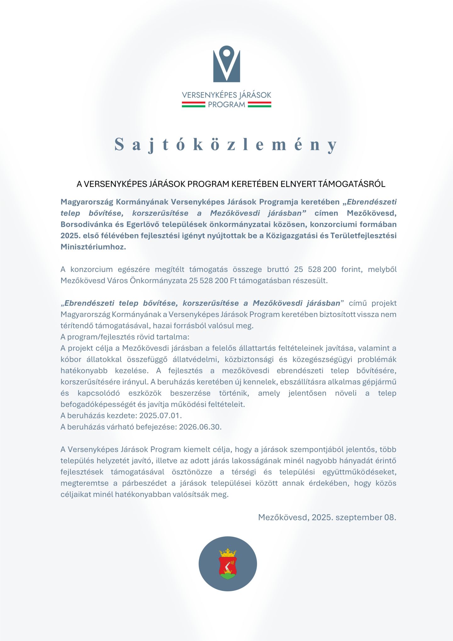 VERSENYKÉPES JÁRÁSOK PROGRAM S a j t ó k ö z l e m é n y A VERSENYKÉPES JÁRÁSOK PROGRAM KERETÉBEN ELNYERT TÁMOGATÁSRÓL Magyarország Kormányának Versenyképes Járások Programja keretében „Ebrendészeti telep bővítése, korszerűsítése a Mezőkövesdi járásban” címen Mezőkövesd, Borsodivánka és Egerlövő települések önkormányzatai közösen, konzorciumi formában 2025. első félévében fejlesztési igényt nyújtottak be a Közigazgatási és Területfejlesztési Minisztériumhoz. A konzorcium egészére megítélt támogatás összege bruttó 25 528 200 forint, melyből Mezőkövesd Város Önkormányzata 25 528 200 Ft támogatásban részesült. „Ebrendészeti telep bővítése, korszerűsítése a Mezőkövesdi járásban” című projekt Magyarország Kormányának a Versenyképes Járások Program keretében biztosított vissza nem térítendő támogatásával, hazai forrásból valósul meg. A program/fejlesztés rövid tartalma: A projekt célja a Mezőkövesdi járásban a felelős állattartás feltételeinek javítása, valamint a kóbor állatokkal összefüggő állatvédelmi, közbiztonsági és közegészségügyi problémák hatékonyabb kezelése. A fejlesztés a mezőkövesdi ebrendészeti telep bővítésére, korszerűsítésére irányul. A beruházás keretében új kennelek, ebszállításra alkalmas gépjármű és kapcsolódó eszközök beszerzése történik, amely jelentősen növeli a telep befogadóképességét és javítja működési feltételeit. A beruházás kezdete: 2025.07.01. A beruházás várható befejezése: 2026.06.30. A Versenyképes Járások Program kiemelt célja, hogy a járások szempontjából jelentős, több település helyzetét javító, illetve az adott járás lakosságának minél nagyobb hányadát érintő fejlesztések támogatásával ösztönözze a térségi és települési együttműködéseket, megteremtse a párbeszédet a járások települései között annak érdekében, hogy közös céljaikat minél hatékonyabban valósítsák meg. Mezőkövesd, 2025. szeptember 08.
