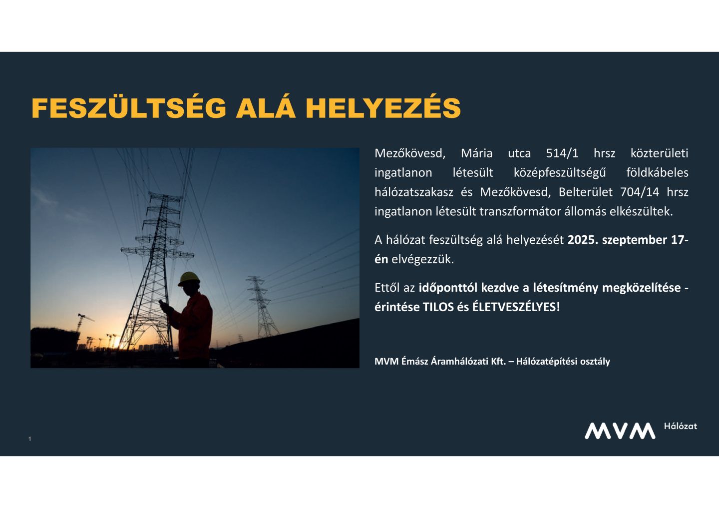 FESZÜLTSÉG ALÁ HELYEZÉS  Mezőkövesd, Mária utca 514/1 hrsz közterületi ingatlanon létesült középfeszültségű földkábeles hálózatszakasz és Mezőkövesd, Belterület 704/14 hrsz ingatlanon létesült transzformátor állomás elkészültek. A hálózat feszültség alá helyezését 2025. szeptember 17-én elvégezzük.  Ettől az időponttól kezdve a létesítmény megközelítése -érintése TILOS és ÉLETVESZÉLYES!     MVM Émász Áramhálózati Kft. – Hálózatépítési osztály