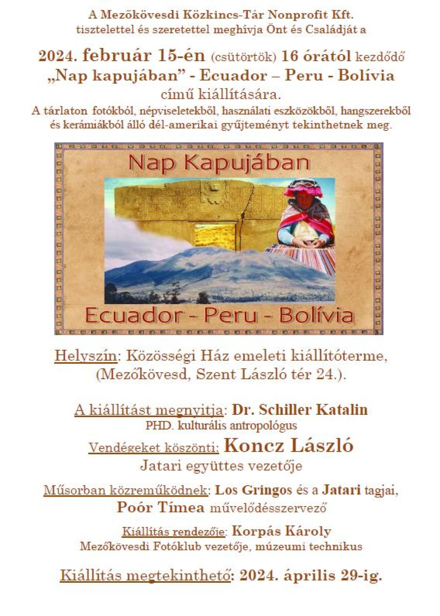 A Mezőkövesdi Közkincs-Tár Nonprofit Kft. tisztelettel és szeretettel meghívja Önt és kedves családját a 2024. február 15-én (csütörtökön) 16 órától kezdődő  Nap kapujában” – Ecuador- Peru-Bolívia  című kiállítására.   A tárlaton fotókból, népviseletekből, használati eszközökből, hangszerekből és kerámiákból álló dél-amerikai gyűjteményt tekinthetnek meg.  Helyszín: Közösségi Ház emeleti kiállítóterme (Mezőkövesd, Szent László tér 24.)  A kiállítást megnyitja: dr. S Schiller Katalin PHD kulturális antropológus Vendégeket köszönti: Koncz László a Jatari Együttes vezetője Műsorban közreműködnek: Los Gringos és a Jatari tagjai, Poór Tímea művelődésszervező Kiállítás rendezője: Korpás Károly Mezőkövesdi Fotóklub vezetője, múzeumi technikus  Kiállítás megtekinthető: 2024. április 29-ig. 