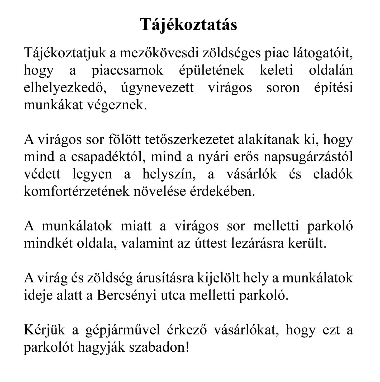 Tájékoztatás  Tájékoztatjuk a mezőkövesdi zöldséges piac látogatóit, hogy a piaccsarnok épületének keleti oldalán elhelyezkedő, úgynevezett virágos soron építési munkákat végeznek.  A virágos sor fölött tetőszerkezetet alakítanak ki, hogy mind a csapadéktól, mind a nyári erős napsugárzástól védett legyen a helyszín, a vásárlók és eladók komfortérzetének növelése érdekében.  A munkálatok miatt a virágos sor melletti parkoló mindkét oldala, valamint az úttest lezárásra került.  A virág és zöldség árusításra kijelölt hely a munkálatok ideje alatt a Bercsényi utca melletti parkoló.  Kérjük a gépjárművel érkező vásárlókat, hogy ezt a parkolót hagyják szabadon!