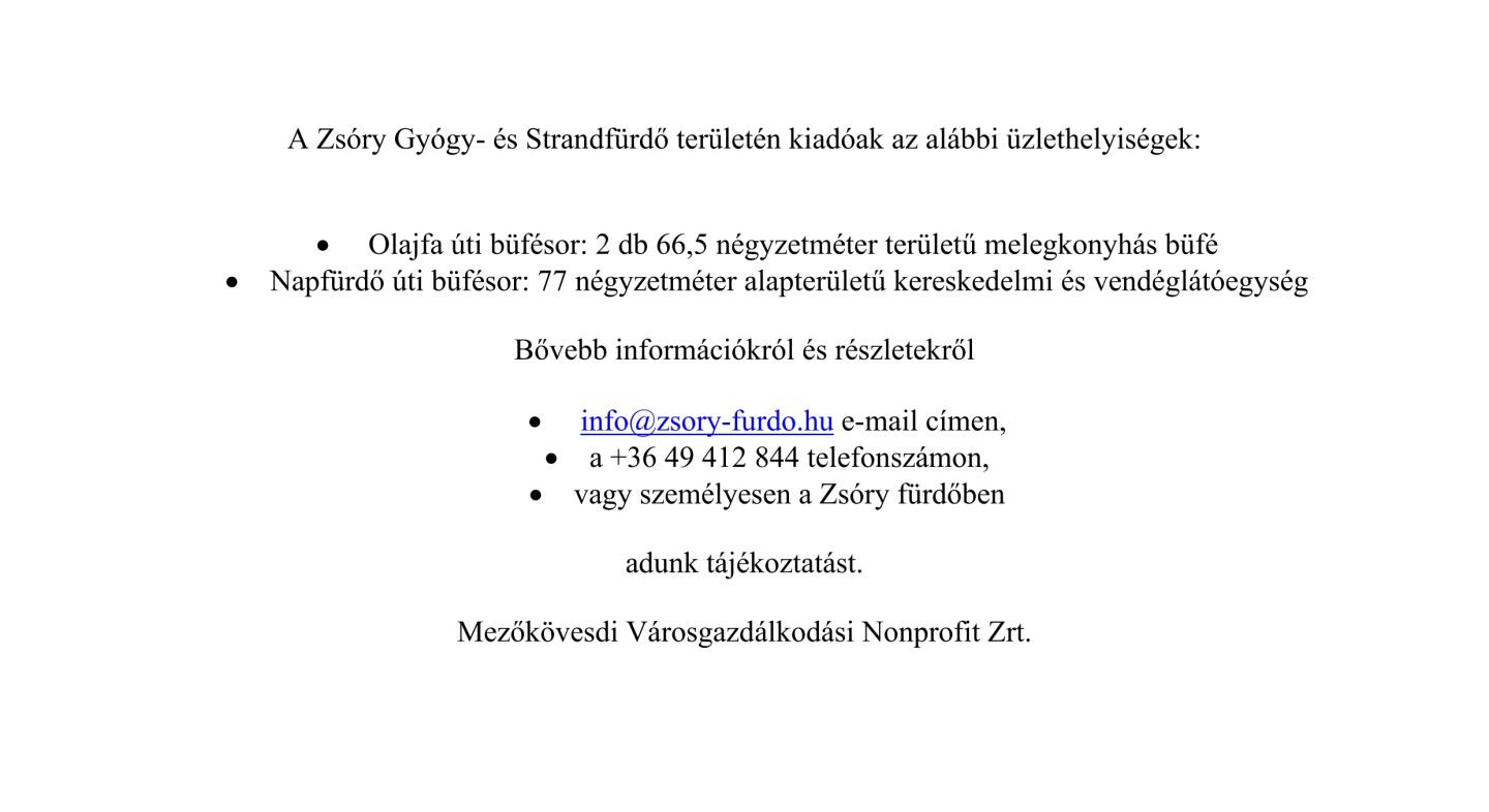 A Zsóry Gyógy- és Strandfürdő területén kiadóak az alábbi üzlethelyiségek: • Olajfa úti büfésor: 2 db 66,5 négyzetméter területű melegkonyhás büfé • Napfürdő úti büfésor: 77 négyzetméter alapterületű kereskedelmi és vendéglátóegység Bővebb információkról és részletekről • info@zsory-furdo.hu e-mail címen, • a +36 49 412 844 telefonszámon, • vagy személyesen a Zsóry fürdőben adunk tájékoztatást. Mezőkövesdi Városgazdálkodási Nonprofit Zrt.